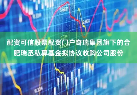 配资可信股票配资门户奇瑞集团旗下的合肥瑞丞私募基金拟协议收购公司股份
