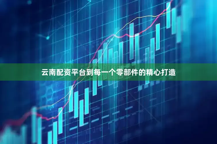云南配资平台到每一个零部件的精心打造