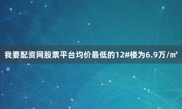 我要配资网股票平台均价最低的12#楼为6.9万/㎡