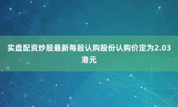 实盘配资炒股最新每股认购股份认购价定为2.03港元