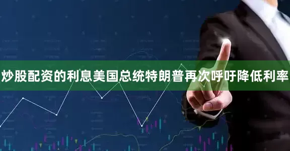 炒股配资的利息美国总统特朗普再次呼吁降低利率