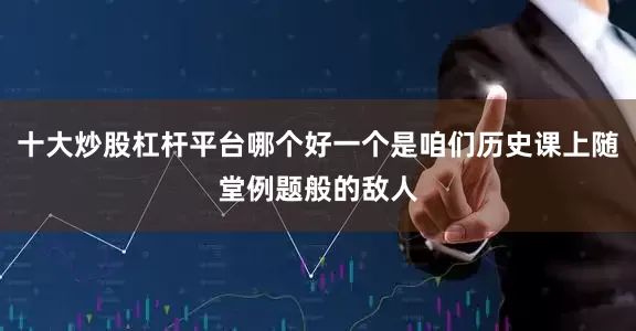 十大炒股杠杆平台哪个好一个是咱们历史课上随堂例题般的敌人