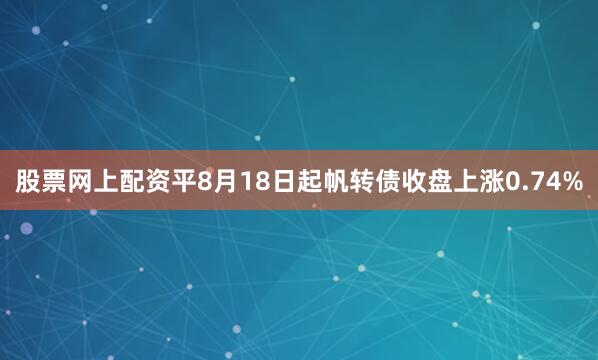 股票网上配资平8月18日起帆转债收盘上涨0.74%
