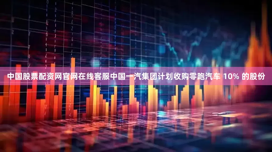 中国股票配资网官网在线客服中国一汽集团计划收购零跑汽车 10% 的股份