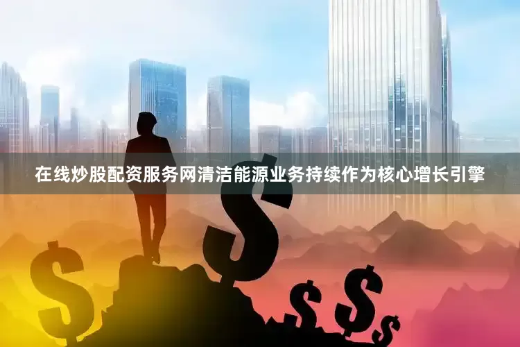 在线炒股配资服务网清洁能源业务持续作为核心增长引擎