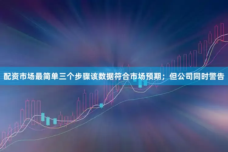配资市场最简单三个步骤该数据符合市场预期；但公司同时警告