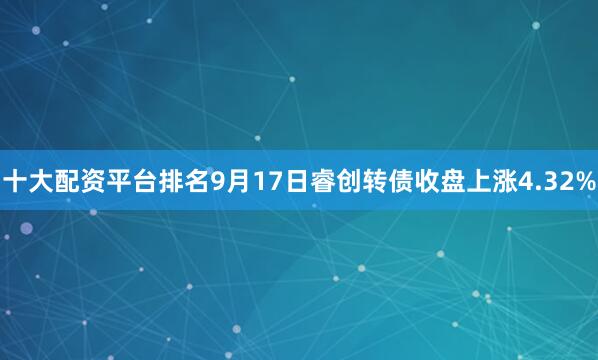十大配资平台排名9月17日睿创转债收盘上涨4.32%